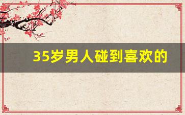35岁男人碰到喜欢的人的行为