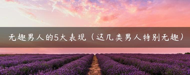 无趣男人的5大表现（这几类男人特别无趣）