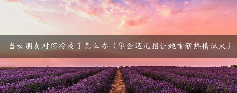 当女朋友对你冷淡了怎么办（学会这几招让她重新热情似火）