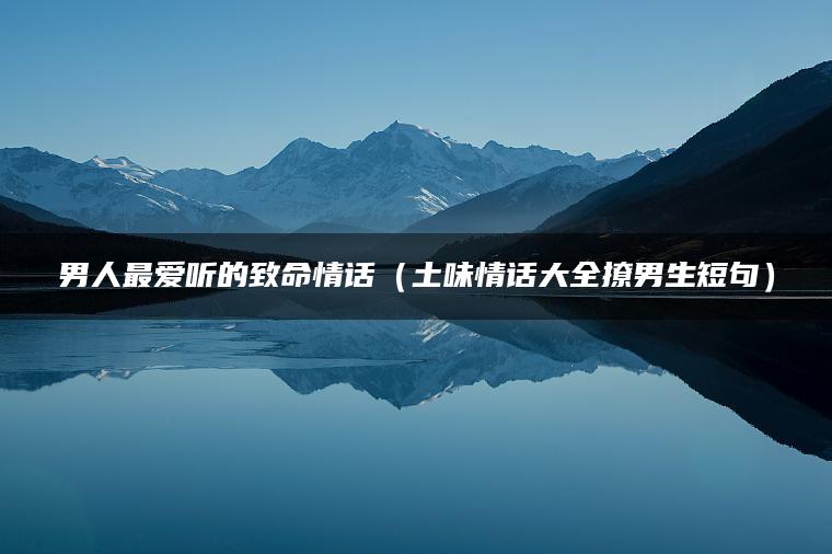 男人最爱听的致命情话（土味情话大全撩男生短句）