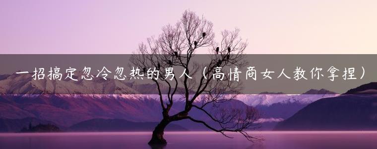 一招搞定忽冷忽热的男人（高情商女人教你拿捏）