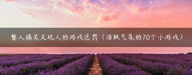 整人搞笑又坑人的游戏惩罚（活跃气氛的70个小游戏）