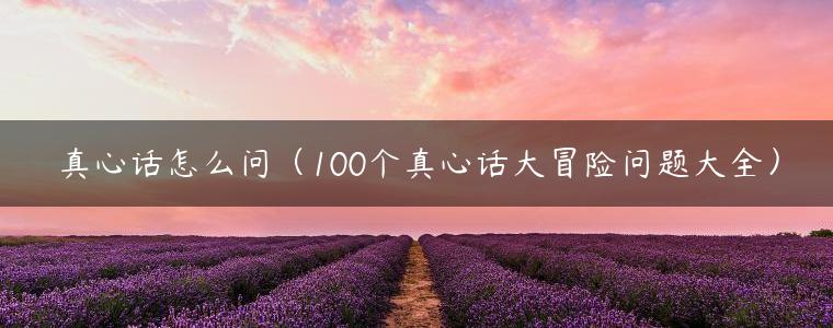 真心话怎么问（100个真心话大冒险问题大全）