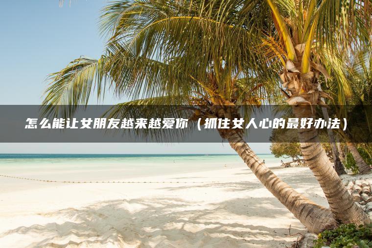 怎么能让女朋友越来越爱你（抓住女人心的最好办法）