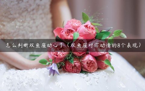 怎么判断双鱼座动心了（双鱼座对你动情的8个表现）