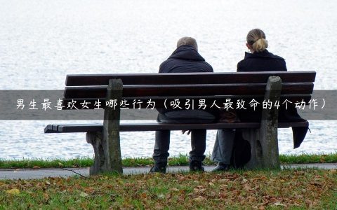 男生最喜欢女生哪些行为（吸引男人最致命的4个动作）