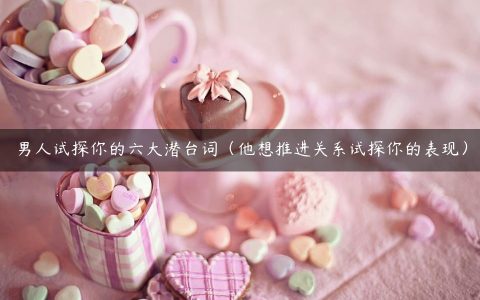 男人试探你的六大潜台词（他想推进关系试探你的表现）