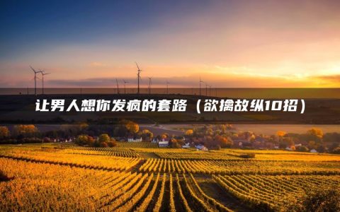 让男人想你发疯的套路（欲擒故纵10招）