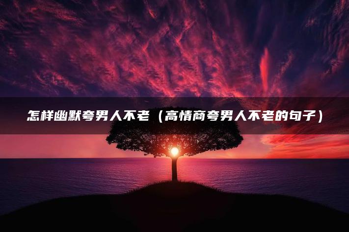 怎样幽默夸男人不老（高情商夸男人不老的句子）