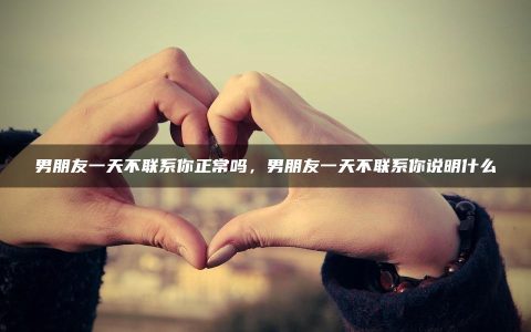 男朋友一天不联系你正常吗_男朋友一天不联系你说明什么