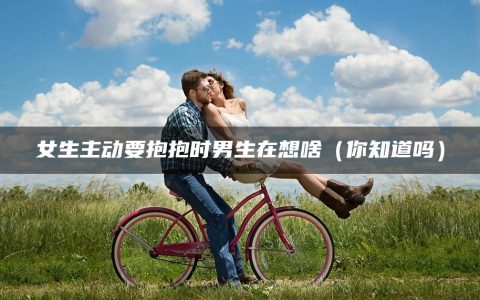 女生主动要抱抱时男生在想啥（你知道吗）