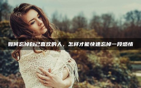 如何忘掉自己喜欢的人_怎样才能快速忘掉一段感情