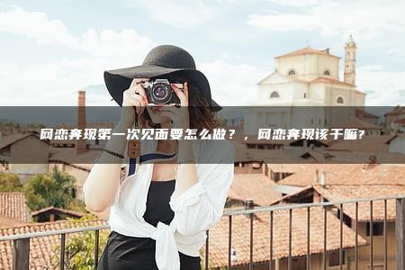 网恋奔现第一次见面要怎么做？，网恋奔现该干嘛?