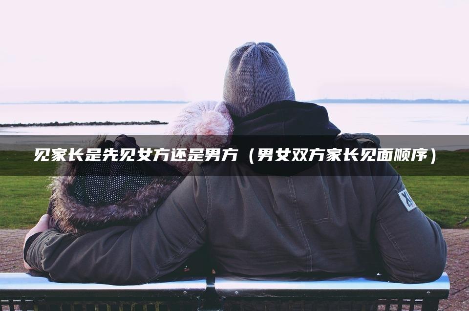 见家长是先见女方还是男方（男女双方家长见面顺序）