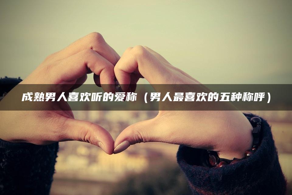 成熟男人喜欢听的爱称（男人最喜欢的五种称呼）