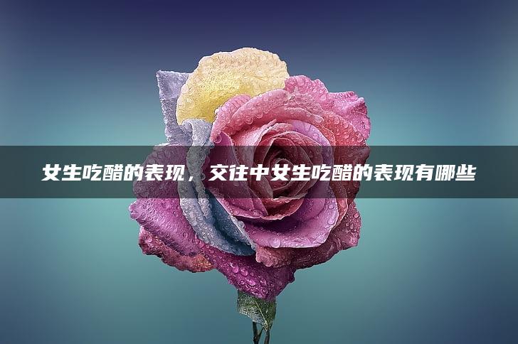 女生吃醋的表现，交往中女生吃醋的表现有哪些