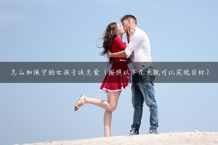 怎么和保守的女孩子谈恋爱（按照以下几点就可以实现目标）