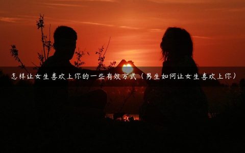 怎样让女生喜欢上你的一些有效方式（男生如何让女生喜欢上你）