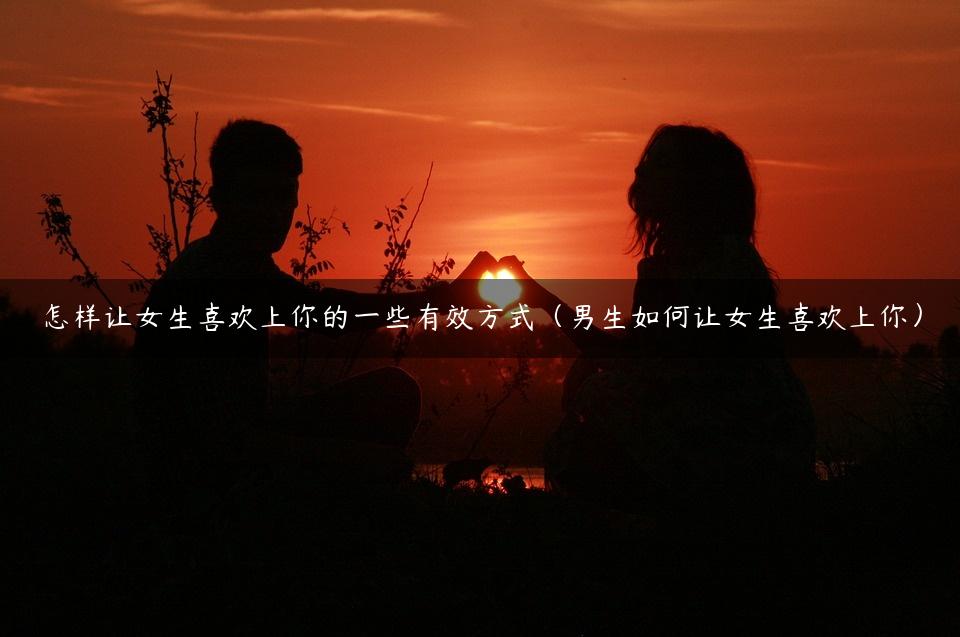 怎样让女生喜欢上你的一些有效方式（男生如何让女生喜欢上你）