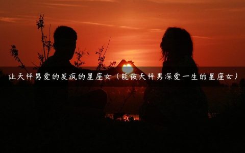 让天秤男爱的发疯的星座女（能被天秤男深爱一生的星座女）