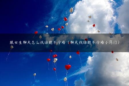 跟女生聊天怎么找话题不冷场（聊天找话题不冷场小窍门）