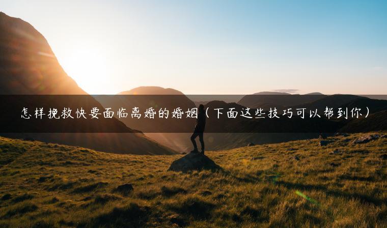 怎样挽救快要面临离婚的婚姻（下面这些技巧可以帮到你）