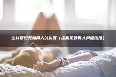 怎样摆脱无赖男人的纠缠（摆脱无赖男人纠缠绝招）
