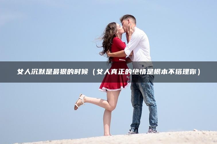 女人沉默是最狠的时候（女人真正的绝情是根本不搭理你）