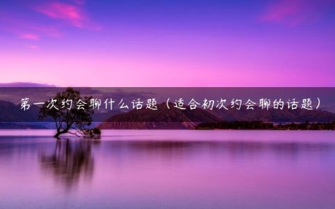 第一次约会聊什么话题（适合初次约会聊的话题）