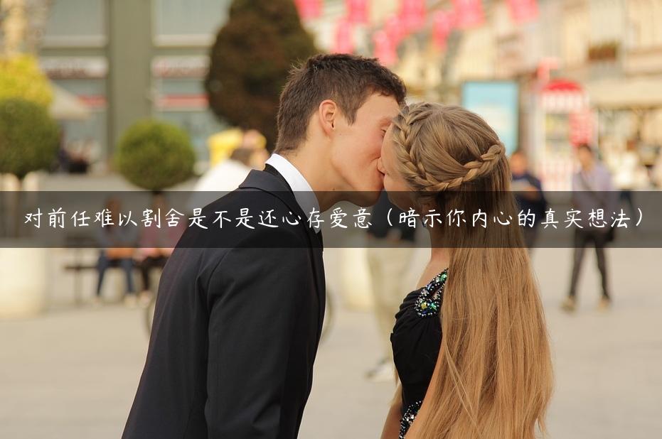 对前任难以割舍是不是还心存爱意（暗示你内心的真实想法）