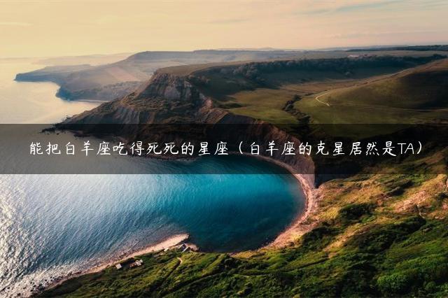 能把白羊座吃得死死的星座（白羊座的克星居然是TA）
