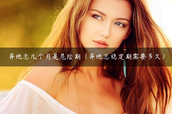 异地恋几个月是危险期（异地恋稳定期需要多久）