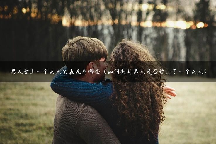 男人爱上一个女人的表现有哪些（如何判断男人是否爱上了一个女人）