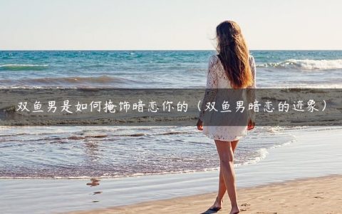 双鱼男是如何掩饰暗恋你的（双鱼男暗恋的迹象）
