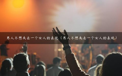 男人不想失去一个女人的表现（男人不想失去一个女人的表现）
