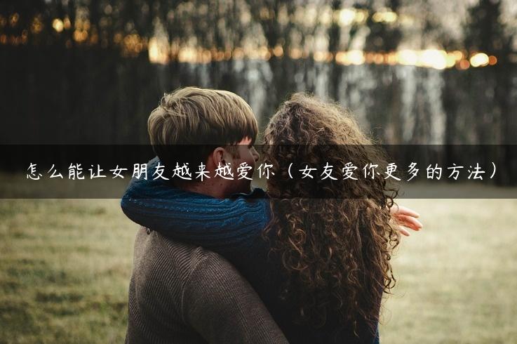 怎么能让女朋友越来越爱你（女友爱你更多的方法）