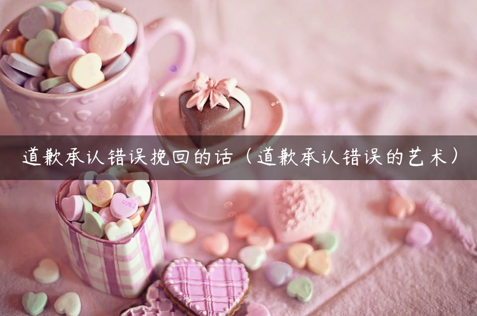 道歉承认错误挽回的话（道歉承认错误的艺术）
