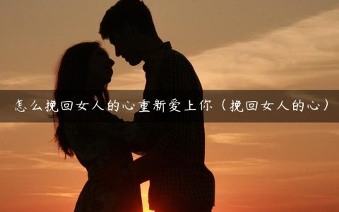 怎么挽回女人的心重新爱上你（挽回女人的心）
