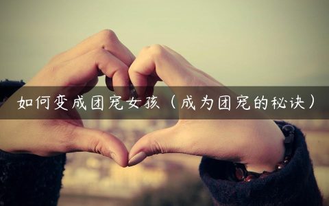 如何变成团宠女孩（成为团宠的秘诀）