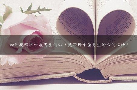如何挽回狮子座男生的心（挽回狮子座男生的心的秘诀）