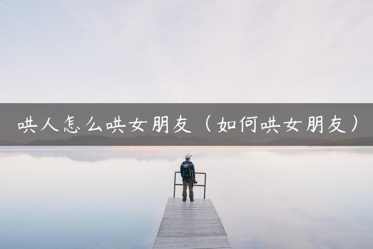 哄人怎么哄女朋友（如何哄女朋友）