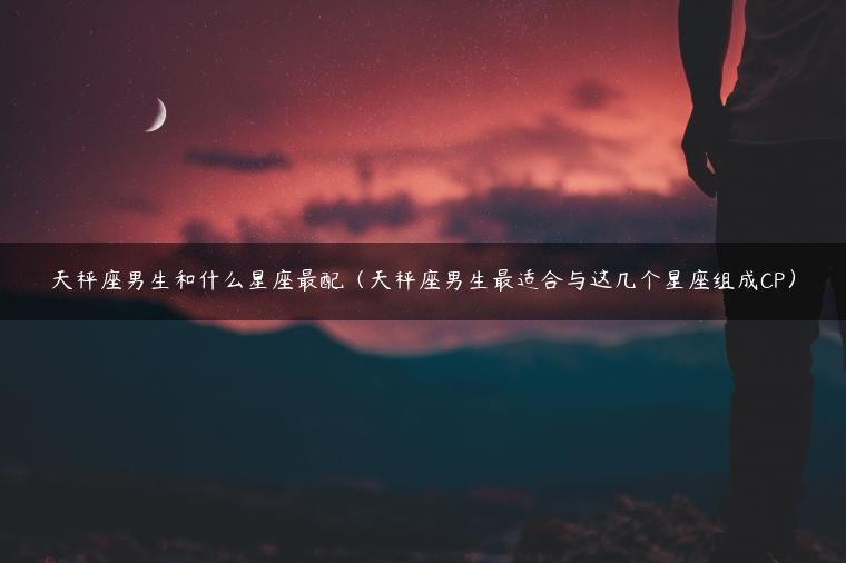 天秤座男生和什么星座最配（天秤座男生最适合与这几个星座组成CP）