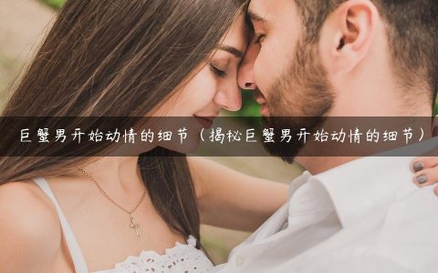 巨蟹男开始动情的细节（揭秘巨蟹男开始动情的细节）
