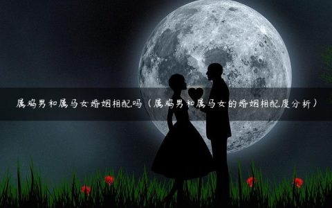 属鸡男和属马女婚姻相配吗（属鸡男和属马女的婚姻相配度分析）