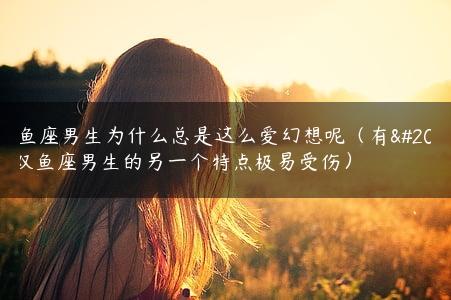 双鱼座男生为什么总是这么爱幻想呢（有关双鱼座男生的另一个特点极易受伤）