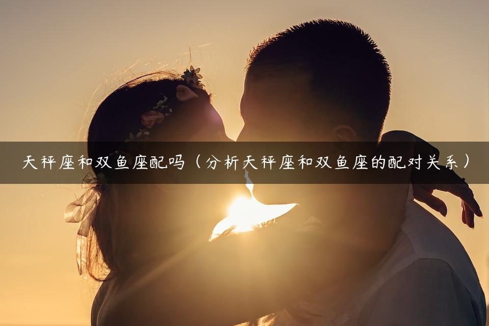 天秤座和双鱼座配吗（分析天秤座和双鱼座的配对关系）