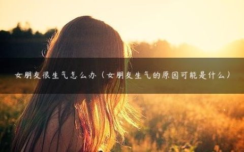 女朋友很生气怎么办（女朋友生气的原因可能是什么）