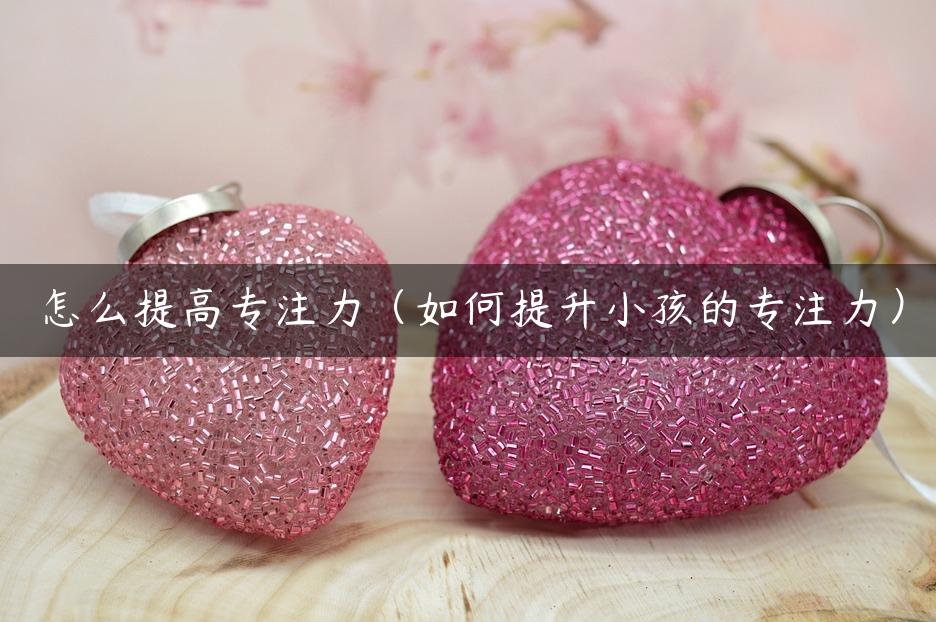 怎么提高专注力（如何提升小孩的专注力）