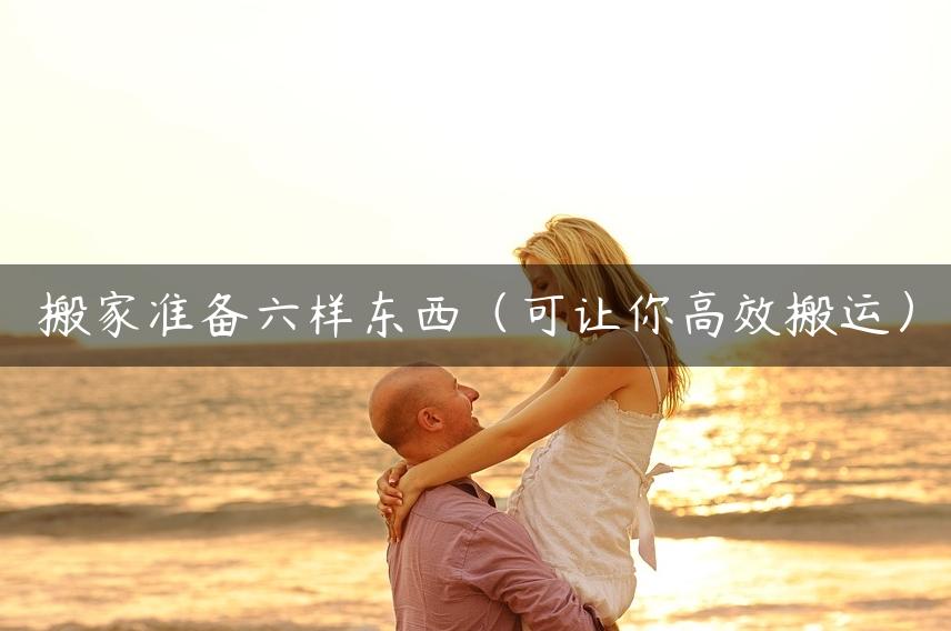 搬家准备六样东西（可让你高效搬运）