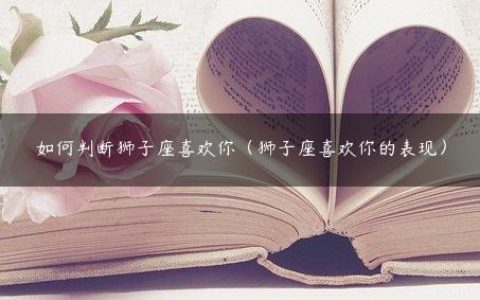 如何判断狮子座喜欢你（狮子座喜欢你的表现）
